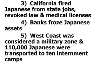 			3)  California fired Japanese from state jobs, revoked law & medical licenses			4)  Banks froze Japanese assets			5)  West Coast was considered a military zone & 110,000 Japanese were transported to ten internment camps