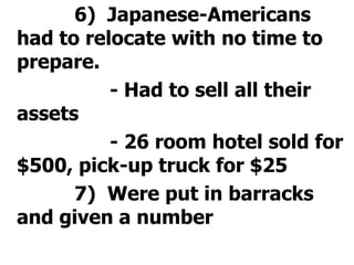 			6)  Japanese-Americans had to relocate with no time to prepare.				- Had to sell all their assets				- 26 room hotel sold for $500, pick-up truck for $25 			7)  Were put in barracks and given a number