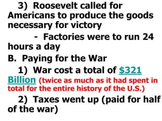 		3)  Roosevelt called for Americans to produce the goods necessary for victory			-  Factories were to run 24 hours a day	B.  Paying for the War		1)  War cost a total of $321 Billion(twice as much as it had spent in total for the entire history of the U.S.)		2)  Taxes went up (paid for half of the war)