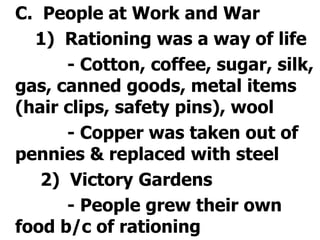 	C.  People at Work and War		1)  Rationing was a way of life			- Cotton, coffee, sugar, silk, gas, canned goods, metal items (hair clips, safety pins), wool			- Copper was taken out of pennies & replaced with steel		 2)  Victory Gardens			- People grew their own food b/c of rationing
