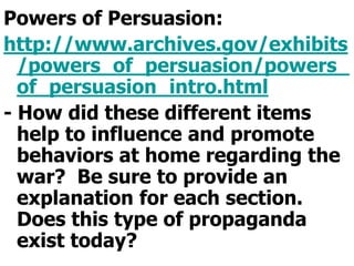 Powers of Persuasion:http://www.archives.gov/exhibits/powers_of_persuasion/powers_of_persuasion_intro.html- How did these different items help to influence and promote behaviors at home regarding the war?  Be sure to provide an explanation for each section.  Does this type of propaganda exist today?  