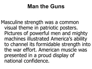 Man the GunsMasculine strength was a common visual theme in patriotic posters. Pictures of powerful men and mighty machines illustrated America’s ability to channel its formidable strength into the war effort. American muscle was presented in a proud display of national confidence.