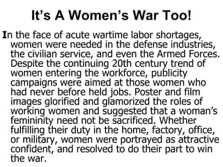 It’s A Women’s War Too!In the face of acute wartime labor shortages, women were needed in the defense industries, the civilian service, and even the Armed Forces. Despite the continuing 20th century trend of women entering the workforce, publicity campaigns were aimed at those women who had never before held jobs. Poster and film images glorified and glamorized the roles of working women and suggested that a woman’s femininity need not be sacrificed. Whether fulfilling their duty in the home, factory, office, or military, women were portrayed as attractive confident, and resolved to do their part to win the war.