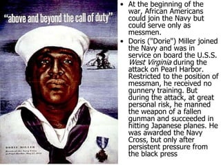 At the beginning of the war, African Americans could join the Navy but could serve only as messmen. Doris ("Dorie") Miller joined the Navy and was in service on board the U.S.S. West Virginia during the attack on Pearl Harbor. Restricted to the position of messman, he received no gunnery training. But during the attack, at great personal risk, he manned the weapon of a fallen gunman and succeeded in hitting Japanese planes. He was awarded the Navy Cross, but only after persistent pressure from the black press