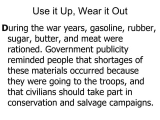 Use it Up, Wear it OutDuring the war years, gasoline, rubber, sugar, butter, and meat were rationed. Government publicity reminded people that shortages of these materials occurred because they were going to the troops, and that civilians should take part in conservation and salvage campaigns. 