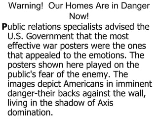 Warning!  Our Homes Are in Danger Now!Public relations specialists advised the U.S. Government that the most effective war posters were the ones that appealed to the emotions. The posters shown here played on the public's fear of the enemy. The images depict Americans in imminent danger-their backs against the wall, living in the shadow of Axis domination.
