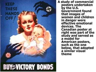 A study of commercial posters undertaken by the U.S. Government found that images of women and children in danger were effective emotional devices. The Canadian poster at right was part of the study and served as a model for American posters, such as the one below, that adopted a similar visual theme 