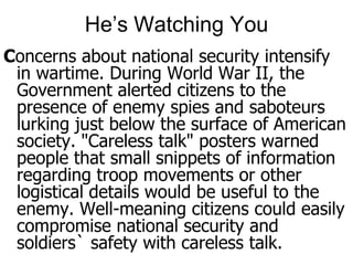 He’s Watching YouConcerns about national security intensify in wartime. During World War II, the Government alerted citizens to the presence of enemy spies and saboteurs lurking just below the surface of American society. "Careless talk" posters warned people that small snippets of information regarding troop movements or other logistical details would be useful to the enemy. Well-meaning citizens could easily compromise national security and soldiers` safety with careless talk.