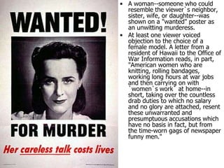 A woman--someone who could resemble the viewer`s neighbor, sister, wife, or daughter--was shown on a "wanted" poster as an unwitting murderess.At least one viewer voiced objection to the choice of a female model. A letter from a resident of Hawaii to the Office of War Information reads, in part, "American women who are knitting, rolling bandages, working long hours at war jobs and then carrying on with `women`s work` at home--in short, taking over the countless drab duties to which no salary and no glory are attached, resent these unwarranted and presumptuous accusations which have no basis in fact, but from the time-worn gags of newspaper funny men."