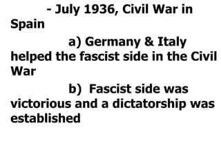 			- July 1936, Civil War in Spain				a) Germany & Italy helped the fascist side in the Civil War				b)  Fascist side was victorious and a dictatorship was established