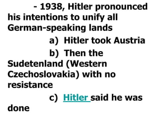 			- 1938, Hitler pronounced his intentions to unify all German-speaking lands				a)  Hitler took Austria				b)  Then the Sudetenland (Western Czechoslovakia) with no resistance				c)  Hitler said he was done