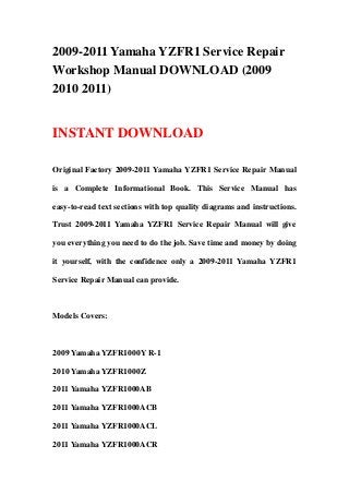 2009-2011 Yamaha YZFR1 Service Repair
Workshop Manual DOWNLOAD (2009
2010 2011)
INSTANT DOWNLOAD
Original Factory 2009-2011 Yamaha YZFR1 Service Repair Manual
is a Complete Informational Book. This Service Manual has
easy-to-read text sections with top quality diagrams and instructions.
Trust 2009-2011 Yamaha YZFR1 Service Repair Manual will give
you everything you need to do the job. Save time and money by doing
it yourself, with the confidence only a 2009-2011 Yamaha YZFR1
Service Repair Manual can provide.
Models Covers:
2009 Yamaha YZFR1000Y R-1
2010 Yamaha YZFR1000Z
2011 Yamaha YZFR1000AB
2011 Yamaha YZFR1000ACB
2011 Yamaha YZFR1000ACL
2011 Yamaha YZFR1000ACR
 