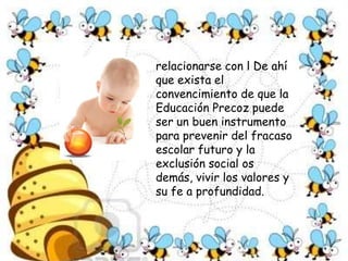  La característica más destacable de la Educación Precoz de niños y niñas de 0 a 6 años, es el  aporte de modificar, estructurar y perfeccionar sus sistema neural y mental que permitirán al niño y joven utilizar niveles cada vez más complejos para pensar, sentir,       