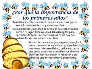 Los expertos han señalado que la edad de oro de la educación es de cero hasta los tres años, la edad de plata hasta los seis y después viene la edad de piedra. El cerebro tiene una plasticidad estupenda, que se va perdiendo y después es más duro. Con el tema de inculcar conocimientos en las edades tempranas se   puede hacer no solo un niño inteligente ymuy lucido sino un niño piadoso, generoso, compañero de sus hermanos y amigos, ordenado, laborioso, muy social y extrovertido.