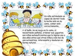 ¿Por qué la importancia de los primeros años?También es posible enseñarle muchas más cosas que no sea solo números, letras y conocimientos .De los niños de 0 a 6 años se cree que sólo saben comer, dormir  y jugar. Pero no, ellos son esponjitas para aprender de todo. Por eso todas las cosas hay que enseñarlas de una manera divertida:tender la cama es un juego genial, arreglar la mesa con mama es apasionante, organizar su cuarto es interesantísimo, bañar su cuerpo una grata experiencia, cepillar sus dientes algo fascinante, saludar  y respetar a sus adres es una extraordinaria experiencia. 