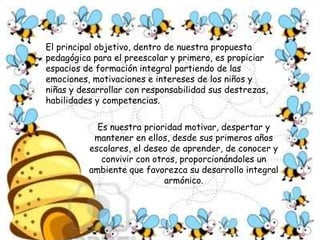El principal objetivo, dentro de nuestra propuesta pedagógica para el preescolar y primero, es propiciar espacios de formación integral partiendo de las emociones, motivaciones e intereses de los niños y niñas y desarrollar con responsabilidad sus destrezas, habilidades y competencias. Es nuestra prioridad motivar, despertar y mantener en ellos, desde sus primeros años escolares, el deseo de aprender, de conocer y convivir con otros, proporcionándoles un ambiente que favorezca su desarrollo integral armónico. 