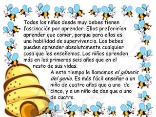 Todos los niños desde muy bebes tienen fascinación por aprender. Ellos preferirían aprender que comer, porque para ellos es una habilidad de supervivencia. Los bebes pueden aprender absolutamente cualquier cosa que les enseñemos. Los niños aprenden más en los primeros seis años que en el resto de sus vidas. A este tiempo le llamamos el génesis del genio. Es más fácil enseñar a un niño de cuatro años que a uno  de cinco, y a un niño de dos que a uno de cuatro.