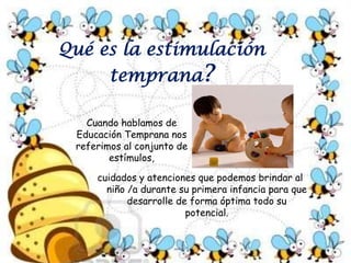 Qué es la estimulación temprana?Cuando hablamos de Educación Temprana nos referimos al conjunto de estímulos, cuidados y atenciones que podemos brindar al  niño /a durante su primera infancia para que desarrolle de forma óptima todo su potencial.
