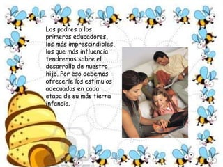 Los padres o los primeros educadores, los más imprescindibles, los que más influencia tendremos sobre el desarrollo de nuestro hijo. Por eso debemos ofrecerle los estímulos adecuados en cada etapa de su más tierna infancia. 