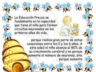 La Educación Precoz se fundamenta en la capacidad que tiene el niño para formar circuitos neuronales en los primeros años de vida, porque realiza gran parte de estas conexiones entre los 0 y los 6 años. A esta edad el niño alcanza el 80% de su crecimiento cerebral y no porque aumente el número de neuronas, sino porque aumenta 