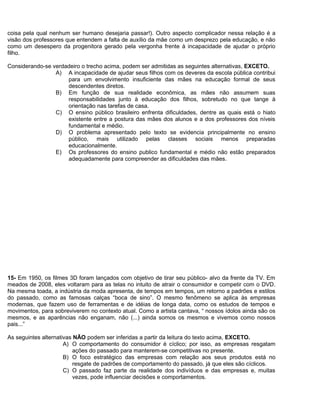 coisa pela qual nenhum ser humano desejaria passar!). Outro aspecto complicador nessa relação é a
visão dos professores que entendem a falta de auxílio da mãe como um desprezo pela educação, e não
como um desespero da progenitora gerado pela vergonha frente à incapacidade de ajudar o próprio
filho.
Considerando-se verdadeiro o trecho acima, podem ser admitidas as seguintes alternativas, EXCETO.
A) A incapacidade de ajudar seus filhos com os deveres da escola pública contribui
para um envolvimento insuficiente das mães na educação formal de seus
descendentes diretos.
B) Em função de sua realidade econômica, as mães não assumem suas
responsabilidades junto à educação dos filhos, sobretudo no que tange à
orientação nas tarefas de casa.
C) O ensino público brasileiro enfrenta dificuldades, dentre as quais está o hiato
existente entre a postura das mães dos alunos e a dos professores dos níveis
fundamental e médio.
D) O problema apresentado pelo texto se evidencia principalmente no ensino
público, mais utilizado pelas classes sociais menos preparadas
educacionalmente.
E) Os professores do ensino publico fundamental e médio não estão preparados
adequadamente para compreender as dificuldades das mães.
15- Em 1950, os filmes 3D foram lançados com objetivo de tirar seu público- alvo da frente da TV. Em
meados de 2008, eles voltaram para as telas no intuito de atrair o consumidor e competir com o DVD.
Na mesma toada, a indústria da moda apresenta, de tempos em tempos, um retorno a padrões e estilos
do passado, como as famosas calças “boca de sino”. O mesmo fenômeno se aplica às empresas
modernas, que fazem uso de ferramentas e de idéias de longa data, como os estudos de tempos e
movimentos, para sobreviverem no contexto atual. Como a artista cantava, “ nossos ídolos ainda são os
mesmos, e as aparências não enganam, não (...) ainda somos os mesmos e vivemos como nossos
pais...”
As seguintes alternativas NÃO podem ser inferidas a partir da leitura do texto acima, EXCETO.
A) O comportamento do consumidor é cíclico; por isso, as empresas resgatam
ações do passado para manterem-se competitivas no presente.
B) O foco estratégico das empresas com relação aos seus produtos está no
resgate de padrões de comportamento do passado, já que eles são cíclicos.
C) O passado faz parte da realidade dos indivíduos e das empresas e, muitas
vezes, pode influenciar decisões e comportamentos.
 