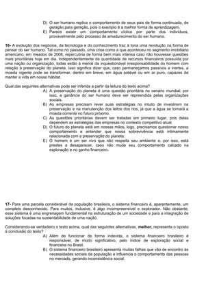 D) O ser humano replica o comportamento de seus pais de forma continuada, de
geração para geração, pois o exemplo é a melhor forma de aprendizagem.
E) Parece existir um comportamento cíclico por parte dos indivíduos,
provavelmente pelo processo de amadurecimento do ser humano.
16- A evolução dos negócios, da tecnologia e do conhecimento traz à tona uma revolução na forma de
pensar do ser humano. Tal como no passado, uma crise como a que aconteceu no segmento imobiliário
americano, em meados de 2008, repercutiria de forma bem mais intensa caso não houvesse questões
mais prioritárias hoje em dia. Independentemente da quantidade de recursos financeiros possuída por
uma nação ou organização, todas estão à mercê da inquestionável irresponsabilidade do homem com
relação à preservação do planeta. Isso significa dizer que, caso permaneçamos passivos e inertes, a
moeda vigente pode se transformar, dentro em breve, em água potável ou em ar puro, capazes de
manter a vida em nosso hábitat.
Qual das seguintes alternativas pode ser inferida a partir da leitura do texto acima?
A) A preservação do planeta é uma questão prioritária no cenário mundial; por
isso, a ganância do ser humano deve ser repreendida pelas organizações
sociais.
B) As empresas precisam rever suas estratégias no intuito de investirem na
preservação e na manutenção dos leitos dos rios, já que a água se tornará a
moeda corrente no futuro próximo.
C) As questões prioritárias devem ser tratadas em primeiro lugar, pois delas
dependem as estratégias das empresas no contexto competitivo atual.
D) O futuro do planeta está em nossas mãos, logo, precisamos questionar nosso
comportamento e entender que nossa sobrevivência está intimamente
relacionada com a preservação do planeta.
E) O homem é um ser vivo que não respeita seu ambiente e, por isso, está
prestes a desaparecer, caso não mude seu comportamento calcado na
exploração e no ganho financeiro.
17- Para uma parcela considerável da população brasileira, o sistema financeiro é, aparentemente, um
completo desconhecido. Para muitos, inclusive, é algo incompreensível e explorador. Não obstante,
esse sistema é uma engrenagem fundamental na estruturação de um sociedade e para a integração de
soluções focadas na sustentabilidade de uma nação.
Considerando-se verdadeiro o texto acima, qual das seguintes alternativas, melhor, representa o oposto
à conclusão do texto?
A) Além de funcionar de forma indevida, o sistema financeiro brasileiro é
responsável, de modo significativo, pelo índice de exploração social e
financeira no Brasil.
B) O sistema financeiro brasileiro apresenta muitas falhas que vão de encontro às
necessidades sociais da população e influencia o comportamento das pessoas
no mercado, gerando inconsistência social.
 