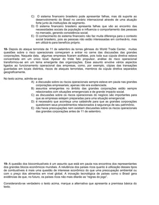 C) O sistema financeiro brasileiro pode apresentar falhas, mas dá suporte ao
desenvolvimento do Brasil no cenário internacional através de uma atuação
forte junto às instituições de segmento.
D) O sistema financeiro brasileiro apresenta falhas que vão ao encontro das
necessidades sociais da população e influencia o comportamento das pessoas
no mercado, gerando consistência social.
E) O conhecimento do sistema financeiro não faz muita diferença para o contexto
social brasileiro, pois as pessoas não estão interessadas em conhecê-lo, mas
em utilizá-lo para benefício próprio.
18- Depois do ataque terrorista de 11 de setembro às torres gêmeas do World Trade Center, muitas
questões sobre o risco operacionais começaram a entrar no cerne das discussões das grandes
corporações. Naquela data, algumas empresas ficaram acéfalas, pois toda sua cúpula diretiva estava
concentrada em um único local. Apesar do triste fato propulsor, análise do risco operacional
transformou-se em um tema emergente das organizações. Esse assunto envolve vários aspectos
ligados ao funcionamento operacional das empresas, como, por exemplo, cópias das transações
guardadas em locais distintos, riscos de ataques terroristas, membros da cúpula diretiva separados
geograficamente.
No texto acima, admite-se que
A) a discussão sobre os riscos operacionais sempre esteve em pauta nas grandes
corporações empresariais; apenas não era evidenciada.
B) assuntos emergentes no âmbito das grandes corporações estão sempre
relacionados com situações emergenciais e de grande impacto social.
C) as discussões sobre os riscos operacionais do negócio são importantes para
que as empresas estejam preparadas para uma situação emergencial.
D) é necessário que aconteça uma catástrofe para que as grandes corporações
questionem seus procedimentos relacionados à segurança de seu patrimônio.
E) não havia preocupações nem existiam discussões sobre os riscos operacionais
das grandes corporações antes de 11 de setembro.
19- A questão dos biocombustíveis é um assunto que está em pauta nos encontros dos representantes
dos grandes blocos econômicos mundiais. A relutância dos países ricos quanto à utilização desses tipos
de combustíveis é mais uma questão de interesse econômico do que uma preocupação ambiental ou
com o preço dos alimentos em nível global. A inovação tecnológica de países como o Brasil gera
evidências de que, no futuro, os países ricos não mais ditarão as “regras do jogo”.
Considerando-se verdadeiro o texto acima, marque a alternativa que apresenta a premissa básica do
texto.
 