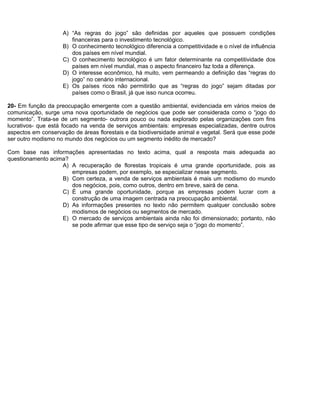 A) “As regras do jogo” são definidas por aqueles que possuem condições
financeiras para o investimento tecnológico.
B) O conhecimento tecnológico diferencia a competitividade e o nível de influência
dos países em nível mundial.
C) O conhecimento tecnológico é um fator determinante na competitividade dos
países em nível mundial, mas o aspecto financeiro faz toda a diferença.
D) O interesse econômico, há muito, vem permeando a definição das “regras do
jogo” no cenário internacional.
E) Os países ricos não permitirão que as “regras do jogo” sejam ditadas por
países como o Brasil, já que isso nunca ocorreu.
20- Em função da preocupação emergente com a questão ambiental, evidenciada em vários meios de
comunicação, surge uma nova oportunidade de negócios que pode ser considerada como o “jogo do
momento”. Trata-se de um segmento- outrora pouco ou nada explorado pelas organizações com fins
lucrativos- que está focado na venda de serviços ambientais: empresas especializadas, dentre outros
aspectos em conservação de áreas florestais e da biodiversidade animal e vegetal. Será que esse pode
ser outro modismo no mundo dos negócios ou um segmento inédito de mercado?
Com base nas informações apresentadas no texto acima, qual a resposta mais adequada ao
questionamento acima?
A) A recuperação de florestas tropicais é uma grande oportunidade, pois as
empresas podem, por exemplo, se especializar nesse segmento.
B) Com certeza, a venda de serviços ambientais é mais um modismo do mundo
dos negócios, pois, como outros, dentro em breve, sairá de cena.
C) É uma grande oportunidade, porque as empresas podem lucrar com a
construção de uma imagem centrada na preocupação ambiental.
D) As informações presentes no texto não permitem qualquer conclusão sobre
modismos de negócios ou segmentos de mercado.
E) O mercado de serviços ambientais ainda não foi dimensionado; portanto, não
se pode afirmar que esse tipo de serviço seja o “jogo do momento”.
 
