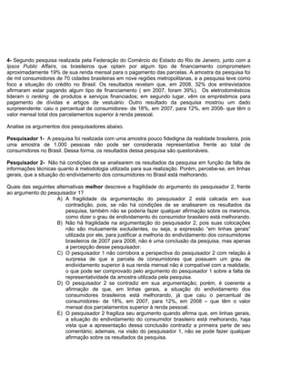 4- Segundo pesquisa realizada pela Federação do Comércio do Estado do Rio de Janeiro, junto com a
Ipsos Public Affairs, os brasileiros que optam por algum tipo de financiamento comprometem
aproximadamente 19% de sua renda mensal para o pagamento das parcelas. A amostra da pesquisa foi
de mil consumidores de 70 cidades brasileiras em nove regiões metropolitanas, e a pesquisa teve como
foco a situação do crédito no Brasil. Os resultados revelam que, em 2008, 32% dos entrevistados
afirmaram estar pagando algum tipo de financiamento ( em 2007, foram 39%). Os eletrodomésticos
lideram o ranking de produtos e serviços financiados; em segundo lugar, vêm os empréstimos para
pagamento de dívidas e artigos de vestuário. Outro resultado da pesquisa mostrou um dado
surpreendente: caiu o percentual de consumidores- de 18%, em 2007, para 12%, em 2008- que têm o
valor mensal total dos parcelamentos superior à renda pessoal.
Analise os argumentos dos pesquisadores abaixo.
Pesquisador 1- A pesquisa foi realizada com uma amostra pouco fidedigna da realidade brasileira, pois
uma amostra de 1.000 pessoas não pode ser considerada representativa frente ao total de
consumidores no Brasil. Dessa forma, os resultados dessa pesquisa são questonáveis.
Pesquisador 2- Não há condições de se analisarem os resultados da pesquisa em função da falta de
informações técnicas quanto à metodologia utilizada para sua realização. Porém, percebe-se, em linhas
gerais, que a situação do endividamento dos consumidores no Brasil está melhorando.
Quais das seguintes alternativas melhor descreve a fragilidade do argumento do pesquisador 2, frente
ao argumento do pesquisador 1?
A) A fragilidade da argumentação do pesquisador 2 está calcada em sua
contradição, pois, se não há condições de se analisarem os resultados da
pesquisa, também não se poderia fazer qualquer afirmação sobre os mesmos,
como dizer o grau de endividamento do consumidor brasileiro está melhorando.
B) Não há fragilidade na argumentação do pesquisador 2, pois suas colocações
não são mutuamente excludentes, ou seja, a expressão “em linhas gerais”
utilizada por ele, para justificar a melhoria do endividamento dos consumidores
brasileiros de 2007 para 2008, não é uma conclusão da pesquisa, mas apenas
a percepção desse pesquisador.
C) O pesquisador 1 não corrobora a perspectiva do pesquisador 2 com relação à
surpresa de que a parcela de consumidores que possuem um grau de
endividamento superior à sua renda mensal não é compatível com a realidade,
o que pode ser comprovado pelo argumento do pesquisador 1 sobre a falta de
representatividade da amostra utilizada pela pesquisa.
D) O pesquisador 2 se contradiz em sua argumentação; porém, é coerente a
afirmação de que, em linhas gerais, a situação do endividamento dos
consumidores brasileiros está melhorando, já que caiu o percentual de
consumidores- de 18%, em 2007, para 12%, em 2008 – que têm o valor
mensal dos parcelamentos superior à renda pessoal.
E) O pesquisador 2 fragiliza seu argumento quando afirma que, em linhas gerais,
a situação do endividamento do consumidor brasileiro está melhorando, haja
vista que a apresentação dessa conclusão contradiz a primeira parte de seu
comentário; ademais, na visão do pesquisador 1, não se pode fazer qualquer
afirmação sobre os resultados da pesquisa.
 