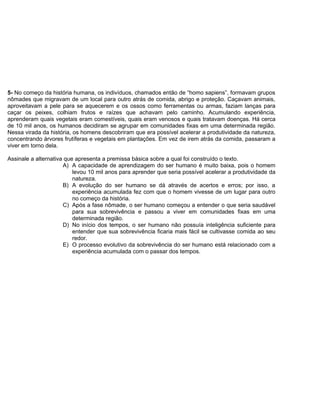 5- No começo da história humana, os indivíduos, chamados então de “homo sapiens”, formavam grupos
nômades que migravam de um local para outro atrás de comida, abrigo e proteção. Caçavam animais,
aproveitavam a pele para se aquecerem e os ossos como ferramentas ou armas, faziam lanças para
caçar os peixes, colhiam frutos e raízes que achavam pelo caminho. Acumulando experiência,
aprenderam quais vegetais eram comestíveis, quais eram venosos e quais tratavam doenças. Há cerca
de 10 mil anos, os humanos decidiram se agrupar em comunidades fixas em uma determinada região.
Nessa virada da história, os homens descobriram que era possível acelerar a produtividade da natureza,
concentrando árvores frutíferas e vegetais em plantações. Em vez de irem atrás da comida, passaram a
viver em torno dela.
Assinale a alternativa que apresenta a premissa básica sobre a qual foi construído o texto.
A) A capacidade de aprendizagem do ser humano é muito baixa, pois o homem
levou 10 mil anos para aprender que seria possível acelerar a produtividade da
natureza.
B) A evolução do ser humano se dá através de acertos e erros; por isso, a
experiência acumulada fez com que o homem vivesse de um lugar para outro
no começo da história.
C) Após a fase nômade, o ser humano começou a entender o que seria saudável
para sua sobrevivência e passou a viver em comunidades fixas em uma
determinada região.
D) No início dos tempos, o ser humano não possuía inteligência suficiente para
entender que sua sobrevivência ficaria mais fácil se cultivasse comida ao seu
redor.
E) O processo evolutivo da sobrevivência do ser humano está relacionado com a
experiência acumulada com o passar dos tempos.
 