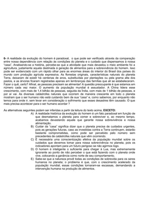 6- A realidade da evolução do homem é paradoxal, o que pode ser verificado através da comparação
entre nossa dependência com relação às condições do planeta e o cuidado que dispensamos à nossa
“casa”. Analisando-se a história, percebe-se que a atividade que mais devastou o meio ambiente foi a
agricultura, justamente aquela destinada à geração de alimentos para a sobrevivência do homem. Isso
pode ser evidenciado com um rápido olhar para as enormes áreas do interior do Brasil dos países do
mundo com produção agrícola expressiva. As florestas originais, características naturais do planeta
Terra, deixaram de existir há centenas de anos, substituídas por plantações ou pela grama alta dos
pastos, e as árvores ficaram registradas apenas em lembranças das famílias que ali se estabeleceram.
Fazer o quê, certo? Afinal, as pessoas precisam se alimentar! A questão preocupante é que estamos em
número cada vez maior. O aumento da população mundial é assustador. A China lidera esse
crescimento, com mais de 1,4 bilhão de pessoas, seguida da Índia, com mais de 1 bilhão de pessoas, e
por aí vai. As diversas catástrofes naturais que ocorrem de maneira crescente em todo o planeta
mostram que o ser humano não está cuidando bem de sua “casa” e, como sabemos, por enquanto não
temos para onde ir, sem levar em consideração o sofrimento que esses desastres têm causado. O que
mais precisa acontecer para o ser humano acordar ?
As alternativas seguintes podem ser inferidas a partir da leitura do texto acima, EXCETO:
A) A realidade histórica da evolução do homem é um fato paradoxal em função de
que desmatamos o planeta para comer e sobreviver e, ao mesmo tempo,
acabamos devastando aquele que garante nossa sobrevivência e nossa
alimentação.
B) Cuidar da “casa” significa dizer que o planeta precisa de cuidados urgentes,
pois as gerações futuras, caso as investidas contra a Terra continuem, estarão
bastante comprometidas, como pode ser percebido pelo número sem
precedentes de catástrofes naturais que vêm ocorrendo.
C) É necessária uma conscientização efetiva da população mundial sobre os
cuidados que devemos tomar para nossa sobrevivência no planeta, pois os
indicadores apontam para um futuro perigoso se não agirmos logo.
D) O homem é inteligente o suficiente para chegar à Lua, mas extremamente
ignorante ao ponto de não perceber o que está fazendo com o planeta onde
vive, colocando a ganância como norte de seu comportamento.
E) Sabe-se que a natureza provê todas as condições de sobrevida para os seres
humanos no planeta; o problema é que, com o crescimento acelerado da
população mundial, essas condições tornaram-se escassas, demandando a
intervenção humana na produção de alimentos.
 