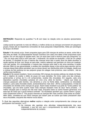 INSTRUÇÃO: Responda às questões 7 e 8 com base na relação entre os estudos apresentados
abaixo.
Justiça social se aprende no meio da infância, e melhor ainda se as crianças conviverem em pequenos
grupos. Essas são as respectivas conclusões de duas pesquisas independentes, feitas por psicólogos
da Suíça e do Brasil:
Estudo 1- No estudo suíço, foram propostos jogos para 229 crianças de ambos os sexos, entre três e
oito anos de idade. Os pesquisadores ficavam sozinhos com cada uma delas e lhes propunham duas
opções. Em um dos jogos as opções eram “dou um doce para você e nenhum para seu amiguinho” ou
“ dou um doce para você e outro para ele” ( mostrando, em ambas as situações, a foto de um colega
da escola). O resultado foi que a maioria das crianças entre três e quatro anos de idade escolheu a
opção egoísta de ficar com doces só para elas, mesmo sabendo que ganharia um doce em qualquer
uma das opções. Em contrapartida, a maioria das crianças entre sete e oito anos escolheu a opção
altruísta. Mais do que generosidade, a análise dos resultados desse e dos outros jogos apontou que as
crianças dessa faixa etária percebem que os doces devem ser distribuídos entre os colegas, desde que
a criança da foto pertença ao seu pequeno grupo de colegas mais próximos; caso contrário , não se
verifica essa tendência.
Estudo 2- No estudo brasileiro, foram envolvidas 232 crianças de escolas públicas da cidade de Natal,
com o objetivo de avaliar o efeito do grupo em suas decisões. No início, cada uma das crianças,
pertencentes a turmas de 6 a 24 componentes, recebia três chocolates. Em seguida, cada uma
depositava quantos chocolates quisesse em uma urna, atrás do biombo. “ depois que todas as
crianças passavam pelo biombo, nós abríamos a urna na frente delas, contávamos os chocolates
doados e, para cada chocolate doado, acrescentávamos mais dois”, afirma a pesquisadora. O total de
chocolates era dividido entre crianças do grupo. Assim todos recebiam sua parte do “fundo público” de
chocolates, que era tanto quanto maior mais crianças doassem mais de seus “bens privados. “ A
melhor situação para a criança era não doar nada, enquanto todos os outros fossem generosos. Era
esse tipo de coisa que o grupo tentava controlar”. Os resultados apontam que, quanto menor o grupo,
mais cooperavam entre si: “nos grupos menores as crianças têm mais controle umas sobre as outras”.
Além disso, constatou-se que havia crianças que diziam para as outras que todos precisavam doar
seus chocolates, enquanto ela mesma nunca doava.
7- Qual das seguintes alternativas melhor explica a relação entre comportamento das crianças que
participaram dos estudos 1 e 2?
A) As crianças são egoístas e/ou altruístas independentemente dos seus
interesses, o que faz com que o comportamento do adulto também o seja
independentemente do contexto.
 