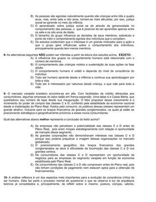 B) As pessoas são egoístas naturalmente quando são crianças entre três e quatro
anos, mas, entre sete e oito anos, tornam-se mais altruístas; por isso, justiça
social se aprende no meio da infância.
C) O aprendizado sobre justiça social se dá através da generosidade no
comportamento das pessoas, o que é possível de ser aprendido apenas entre
os sete e os oito anos de idade.
D) O tamanho do grupo influencia as decisões de seus membros, sobretudo a
ponto de inibir o comportamento egoísta dos indivíduos que o compõem.
E) Os estudos evidenciam que o interesse é um grande motivador para a ação e
que o grupo gera influências sobre o comportamento dos indivíduos,
principalmente quando tem menos membros.
8- As alternativas seguintes NÃO podem ser inferidas a partir da leitura dos estudos acima, EXCETO:
A) A influência dos grupos no comportamento humano está relacionado com o
número de membros.
B) O comportamento das crianças mostra a sustentação de suas ações na fase
adulta.
C) O comportamento humano é volátil e depende do nível de consciência do
indivíduo.
D) Todo ser humano aprende desde a infância e continua sua aprendizagem por
toda a vida.
E) Todo ser é interesseiro por natureza desde criança, o que vale para toda a
vida.
9- O mercado varejista brasileiro encontra-se em alta. Com facilidades de crédito oferecidas aos
consumidores, algumas empresas do setor estão em franca expansão. Uma delas é a Casas Bahia, que
quadriplicou seu número de lojas desde sua inauguração. O fator propulsor desse crescimento é o
incremento do poder de compra das classes C e D, conferido pela estabilidade da economia nacional
desde a implantação do Plano Real. Ávidos pelo consumo, os públicos dessas classes representam um
grande atrativo, inclusive para os braços financeiros de grandes conglomerados, os quais já estão se
posicionando estratégica e geograficamente próximos a esses novos consumidores.
Qual das alternativas abaixo melhor representa a conclusão do texto acima?
A) As empresas não percebiam a potencialidade das classes C e D antes do
Plano Real, pois eram míopes estrategicamente com relação à oportunidade
de mercado desse segmento.
B) As grandes corporações não demonstravam interesse nas classes C e D
porque isso poderia prejudicar a imagem dessas organizações no mercado
globalizado.
C) O posicionamento geográfico dos braços financeiros dos grandes
conglomerados se deve à dificuldade de locomoção das classes C e D nos
grandes centros.
D) Os consumidores das classes C e D representam um oportunidade de
negócios para as empresas do segmento varejista em função da economia
estabilizada pelo Plano Real.
E) Os consumidores das classes C e D não compravam antes do Plano real, pois
não tinham condições de pagamento nem estavam aptos para a obtenção de
financiamentos.
10- A análise reflexiva é um dos aspectos mais importantes para a evolução da consciência crítica do
ser humano. Dela faz parte o processo mental de questionar o que se observa à luz de arquétipos
teóricos já consolidados e, principalmente, de refletir sobre si mesmo- postura, crenças, valores,
 