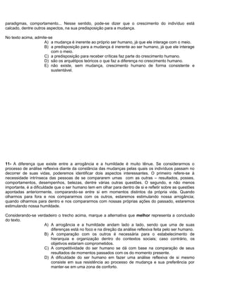 paradigmas, comportamento... Nesse sentido, pode-se dizer que o crescimento do indivíduo está
calcado, dentre outros aspectos, na sua predisposição para a mudança.
No texto acima, admite-se
A) a mudança é inerente ao próprio ser humano, já que ele interage com o meio.
B) a predisposição para a mudança é inerente ao ser humano, já que ele interage
com o meio.
C) a predisposição para receber críticas faz parte do crescimento humano.
D) são os arquétipos teóricos o que faz a diferença no crescimento humano.
E) não existe, sem mudança, crescimento humano de forma consistente e
sustentável.
11- A diferença que existe entre a arrogância e a humildade é muito tênue. Se considerarmos o
processo de análise reflexiva diante da constância das mudanças pelas quais os indivíduos passam no
decorrer de suas vidas, poderemos identificar dois aspectos interessantes. O primeiro refere-se à
necessidade intrínseca das pessoas de se compararem umas com as outras – resultados, posses,
comportamentos, desempenhos, belezas, dentre várias outras questões. O segundo, e não menos
importante, é a dificuldade que o ser humano tem em olhar para dentro de si e refletir sobre as questões
apontadas anteriormente, comparando-se entre si em momentos distintos da própria vida. Quando
olharmos para fora e nos compararmos com os outros, estaremos estimulando nossa arrogância;
quando olharmos para dentro e nos compararmos com nossas próprias ações do passado, estaremos
estimulando nossa humildade.
Considerando-se verdadeiro o trecho acima, marque a alternativa que melhor representa a conclusão
do texto.
A) A arrogância e a humildade andam lado a lado, sendo que uma de suas
diferenças está no foco e na direção da análise reflexiva feita pelo ser humano.
B) A comparação com os outros é necessária para o estabelecimento de
hierarquia e organização dentro do contextos sociais; caso contrário, os
objetivos estariam comprometidos.
C) A competitividade do ser humano se dá com base na comparação de seus
resultados de momentos passados com os do momento presente.
D) A dificuldade do ser humano em fazer uma análise reflexiva de si mesmo
consiste em sua resistência ao processo de mudança e sua preferência por
manter-se em uma zona de conforto.
 