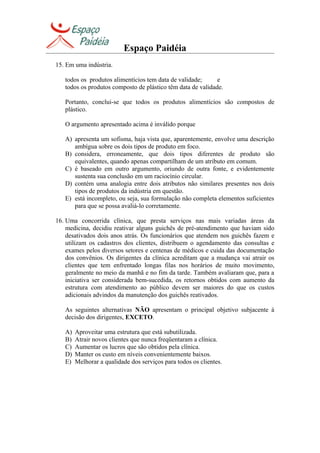 Espaço Paidéia
15. Em uma indústria.
todos os produtos alimentícios tem data de validade; e
todos os produtos composto de plástico têm data de validade.
Portanto, conclui-se que todos os produtos alimentícios são compostos de
plástico.
O argumento apresentado acima é inválido porque
A) apresenta um sofisma, haja vista que, aparentemente, envolve uma descrição
ambígua sobre os dois tipos de produto em foco.
B) considera, erroneamente, que dois tipos diferentes de produto são
equivalentes, quando apenas compartilham de um atributo em comum.
C) é baseado em outro argumento, oriundo de outra fonte, e evidentemente
sustenta sua conclusão em um raciocínio circular.
D) contém uma analogia entre dois atributos não similares presentes nos dois
tipos de produtos da indústria em questão.
E) está incompleto, ou seja, sua formulação não completa elementos suficientes
para que se possa avaliá-lo corretamente.
16. Uma concorrida clínica, que presta serviços nas mais variadas áreas da
medicina, decidiu reativar alguns guichês de pré-atendimento que haviam sido
desativados dois anos atrás. Os funcionários que atendem nos guichês fazem e
utilizam os cadastros dos clientes, distribuem o agendamento das consultas e
exames pelos diversos setores e centenas de médicos e cuida das documentação
dos convênios. Os dirigentes da clínica acreditam que a mudança vai atrair os
clientes que tem enfrentado longas filas nos horários de muito movimento,
geralmente no meio da manhã e no fim da tarde. Também avaliaram que, para a
iniciativa ser considerada bem-sucedida, os retornos obtidos com aumento da
estrutura com atendimento ao público devem ser maiores do que os custos
adicionais advindos da manutenção dos guichês reativados.
As seguintes alternativas NÃO apresentam o principal objetivo subjacente à
decisão dos dirigentes, EXCETO.
A) Aproveitar uma estrutura que está subutilizada.
B) Atrair novos clientes que nunca freqüentaram a clínica.
C) Aumentar os lucros que são obtidos pela clínica.
D) Manter os custo em níveis convenientemente baixos.
E) Melhorar a qualidade dos serviços para todos os clientes.
 