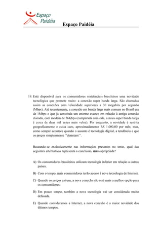 Espaço Paidéia
19. Está disponível para os consumidores residenciais brasileiros uma novidade
tecnológica que promete muito: a conexão super banda larga. São chamadas
assim as conexões com velocidade superiores a 30 megabits por segundo
(Mbps). Até recentemente, a conexão em banda larga mais comum no Brasil era
de 1Mbps o que já constituía um enorme avanço em relação à antiga conexão
discada, com modem de 56Kbps (comparada com esta, a nova super banda larga
é cerca de duas mil vezes mais veloz). Por enquanto, a novidade é restrita
geograficamente e custa caro, aproximadamente RS 1.000,00 por mês; mas,
como sempre acontece quando o assunto é tecnologia digital, a tendência e que
os preços simplesmente ‘’derretam’’.
Baseando-se exclusivamente nas informações presentes no texto, qual das
seguintes alternativas representa a conclusão, mais apropriada?
A) Os consumidores brasileiros utilizam tecnologia inferior em relação a outros
países.
B) Com o tempo, mais consumidores terão acesso à nova tecnologia de Internet.
C) Quando os preços caírem, a nova conexão não será mais a melhor opção para
os consumidores.
D) Em pouco tempo, também a nova tecnologia vai ser considerada muito
defasada.
E) Quando consideramos a Internet, a nova conexão é a maior novidade dos
últimos tempos.
 