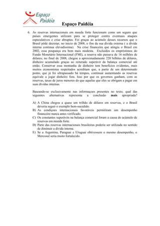 Espaço Paidéia
6. As reservas internacionais em moeda forte funcionam como um seguro que
países emergentes utilizam para se proteger contra eventuais ataques
especulativos e crise abruptas. Foi graças ao acúmulo desses recursos que o
Brasil pôde decretar, no inicio de 2008, o fim da sua dívida externa ( a dívida
interna continua elevadíssima). Na crise financeira que atingiu o Brasil em
2002, essa poupança era bem mais modesta. Excluídos os empréstimos do
Fundo Monetário Internacional (FMI), a reserva não passava de 16 milhões de
dólares; no final de 2008, chegou a aproximadamente 220 bilhões de dólares,
dinheiro acumulado graças ao reiterado superávit da balança comercial até
então. Conservar essa montanha de dinheiro tem benefícios evidentes, mais
muitos economistas respeitados acreditam que, a partir de um determinado
ponto, que já foi ultrapassado há tempos, continuar aumentando as reservas
equivale a jogar dinheiro fora. Isso por que os governos ganham, com as
reservas, taxas de juros menores do que aquelas que eles se obrigam a pagar em
suas dívidas internas.
Baseando-se exclusivamente nas informaçoes presentes no texto, qual das
seguintes alternativas representa a conclusão mais apropriada?
A) A China chegou a quase um trilhão de dólares em reservas, e o Brasil
deveria seguir o exemplo bem-sucedido.
B) As condiçoes internacionais favoráveis permitiram um desempenho
financeiro nunca antes verificado.
C) Os constantes superávits na balança comercial foram a causa do acúmulo de
reservas em moeda forte.
D) Parte das reservas internacionais brasileiras poderia ser utilizada no sentido
de diminuir a dívida interna.
E) Se a Argentina, Paraguai e Uruguai obtivessem o mesmo desempenho, o
Mercosul seria muito fortalecido.
 