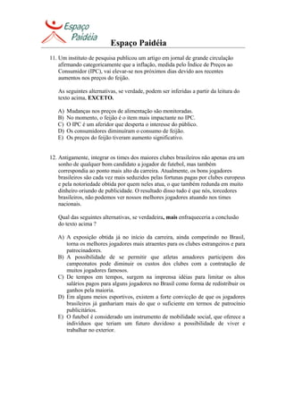 Espaço Paidéia
11. Um instituto de pesquisa publicou um artigo em jornal de grande circulação
afirmando categoricamente que a inflação, medida pelo Índice de Preços ao
Consumidor (IPC), vai elevar-se nos próximos dias devido aos recentes
aumentos nos preços do feijão.
As seguintes alternativas, se verdade, podem ser inferidas a partir da leitura do
texto acima, EXCETO.
A) Mudanças nos preços de alimentação são monitoradas.
B) No momento, o feijão é o item mais impactante no IPC.
C) O IPC é um aferidor que desperta o interesse do público.
D) Os consumidores diminuíram o consumo de feijão.
E) Os preços do feijão tiveram aumento significativo.
12. Antigamente, integrar os times dos maiores clubes brasileiros não apenas era um
sonho de qualquer bom candidato a jogador de futebol, mas também
correspondia ao ponto mais alto da carreira. Atualmente, os bons jogadores
brasileiros são cada vez mais seduzidos pelas fortunas pagas por clubes europeus
e pela notoriedade obtida por quem neles atua, o que também redunda em muito
dinheiro oriundo de publicidade. O resultado disso tudo é que nós, torcedores
brasileiros, não podemos ver nossos melhores jogadores atuando nos times
nacionais.
Qual das seguintes alternativas, se verdadeira, mais enfraqueceria a conclusão
do texto acima ?
A) A exposição obtida já no início da carreira, ainda competindo no Brasil,
torna os melhores jogadores mais atraentes para os clubes estrangeiros e para
patrocinadores.
B) A possibilidade de se permitir que atletas amadores participem dos
campeonatos pode diminuir os custos dos clubes com a contratação de
muitos jogadores famosos.
C) De tempos em tempos, surgem na imprensa idéias para limitar os altos
salários pagos para alguns jogadores no Brasil como forma de redistribuir os
ganhos pela maioria.
D) Em alguns meios esportivos, existem a forte convicção de que os jogadores
brasileiros já ganhariam mais do que o suficiente em termos de patrocínio
publicitários.
E) O futebol é considerado um instrumento de mobilidade social, que oferece a
indivíduos que teriam um futuro duvidoso a possibilidade de viver e
trabalhar no exterior.
 