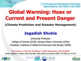 Global Warming: Hoax or
Current and Present Danger
Jagadish Shukla
University Professor
College of Science (COS), George Mason University (GMU)
President, Institute of Global Environment and Society (IGES)
2nd India Disaster Management Congress
Vigyan Bhavan, New Delhi, 4 Nov 2009
Center of Ocean-Land-
Atmosphere studies
“Revolution in Climate Prediction is Both Necessary and Possible”
Shukla, Hagedorn, Hoskins, Kinter, Marotzke, Miller, Palmer, and Slingo, BAMS, Feb 2009, pp 175-178
(Climate Prediction and Disaster Management)
 