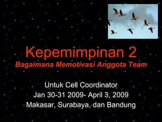 Kepemimpinan 2 Bagaimana Memotivasi Anggota Team Untuk Cell Coordinator Jan 30-31 2009- April 3, 2009 Makasar, Surabaya, dan Bandung 
