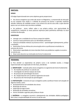 OBJETIVOS:

GERAIS

O Estágio Supervisionado tem como objetivos gerais proporcionar:

    Aos alunos estagiários que ainda não atuam no Magistério, a compreensão da educação
no seu contexto mais amplo e a reflexão do processo de ensinar e aprender mediante
atitudes reflexivas da realidade escolar e do universo da sala de aula onde a ação docente
passa a ser um retrato mais vivo dessa realidade.

    Ao professor - aluno, refletir sobre a sua própria prática, com oportunidade de
ressignificá-la, mediante as novas posturas expressas pelos parâmetros definidos no atual
contexto da educação.

ESPECÍFICOS

    Interagir com a realidade de seu futuro campo de trabalho
    Construir novos parâmetros para sua identidade profissional
    Vivenciar atividades relativas ao processo ensino – aprendizagem (planejamento, prática
e avaliação)
    Desenvolver formas efetivas de comunicação entre os profissionais envolvidos no
processo de ensino.
    Desenvolver capacidades de tomar decisões frente aos problemas surgidos na escola e
na sala de aula.
    Atuar como docente nas instituições do Ensino Fundamental.


PROGRAMA:

1. Para atender as expectativas do próprio curso e da realidade escolar, o Estágio
Supervisionado será organizado em três fases, atendendo:

a) OBSERVAÇÃO – realizada pelos alunos estagiários no segmento do Ensino Fundamental.
    No trabalho do professor na sala de aula
    Investigação nos demais espaços da escola
    No processo de aprendizagem do aluno
    Na relação docente com os demais segmentos da escola
    No processo de intervenção da aprendizagem

b) PARTICIPAÇÃO - momento em que o estagiário auxilia o professor titular com atuação em
algumas tarefas, como:
   Acompanhamento em atividades dos alunos
   Realização de leituras
   Exploração de algum texto
   Realização de atividades recreativas
   Outras atividades sugeridas pelo professor titular

c) DOCÊNCIA – o estagiário assumirá o planejamento das atividades didático-pedagógica,
bem como a responsabilidade do ensino na sala de aula.
 