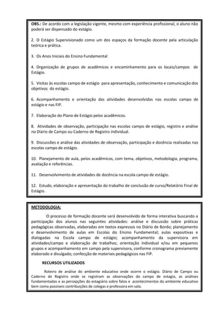 OBS.: De acordo com a legislação vigente, mesmo com experiência profissional, o aluno não
poderá ser dispensado do estágio.

2. O Estágio Supervisionado como um dos espaços da formação docente pela articulação
teórica e prática.

3. Os Anos Iniciais do Ensino Fundamental

4. Organização de grupos de acadêmicos e encaminhamento para os locais/campos de
Estágio.

5. Visitas às escolas campo de estágio para apresentação, conhecimento e comunicação dos
objetivos do estágio.

6. Acompanhamento e orientação das atividades desenvolvidas nas escolas campo de
estágio e nas FIP.

7. Elaboração do Plano de Estágio pelos acadêmicos.

8. Atividades de observação, participação nas escolas campo de estágio, registro e análise
no Diário de Campo ou Caderno de Registro individual.

9. Discussões e análise das atividades de observação, participação e docência realizadas nas
escolas campo de estágio.

10. Planejamento de aula, pelos acadêmicos, com tema, objetivos, metodologia, programa,
avaliação e referências.

11. Desenvolvimento de atividades de docência na escola campo de estágio.

12. Estudo, elaboração e apresentação do trabalho de conclusão de curso/Relatório Final de
Estágio.


METODOLOGIA:

         O processo de formação docente será desenvolvido de forma interativa buscando a
participação dos alunos nas seguintes atividades: análise e discussão sobre práticas
pedagógicas observadas, elaboradas em textos expressos no Diário de Bordo; planejamento
e desenvolvimento de aulas em Escolas do Ensino Fundamental; aulas expositivas e
dialogadas na Escola campo de estágio; acompanhamento da supervisora em
atividades/campo e elaboração de trabalhos; orientação individual e/ou em pequenos
grupos e acompanhamento em campo pela supervisora, conforme cronograma previamente
elaborado e divulgado; confecção de materiais pedagógicos nas FIP.

      RECURSOS UTILIZADOS
      Roteiro de análise do ambiente educativo onde ocorre o estágio. Diário de Campo ou
Caderno de Registro onde se registram as observações do campo de estagio, as análises
fundamentadas e as percepções do estagiário sobre fatos e acontecimentos do ambiente educativo
bem como possíveis contribuições de colegas e professora em sala.
 