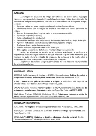 AVALIAÇÃO:

         A avaliação das atividades do estágio será efetuada de acordo com a legislação
vigente, as normas estabelecidas pela IES e pelo Regulamento do Estágio Supervisionado. As
atividades de estágios no regulamento, constituirão os instrumentos de avaliação de estágio.
São eles:
 Presença efetiva nas aulas, encontros individuais e situações de estágios;
 Comprometimento com realizações de leituras e fundamentação teórica pertinente ao
estágio;
 Postura de investigação ao longo de todas as atividades desenvolvidas
 Qualidade na produção escrita;
 Auto-avaliação coletiva e individual;
 Sensibilidade e esforço para compreensão da realidade da instituição campo de estágio;
 Agilidade na busca de alternativas aos problemas surgidos no estágio;
 Qualidade da apresentação dos materiais;
 Coerência entre o proposto e o executado no estágio.
 Elaboração e apresentação do Relatório Final do Estágio Supervisionado
         Assim, as atividades de estágio serão avaliadas envolvendo a professora e
responsáveis pelas Instituições campo de estágio. Prevêem-se para tanto momentos que
implicam na: auto e hétero avaliação do estagiário, da professora e da escola sobre a
proposta da disciplina, repercussões e envolvimento do estagiário.
         A aprovação do aluno no Estágio Supervisionado dar-se-á mediante o cumprimento
das atividades avaliativas


BIBLIOGRAFIA – BÁSICA:

BARREIRO, Iraíde Marques de Freitas e GEBRAN, Raimunda Abou. Prática de ensino e
estágio supervisionado na formação de professores. São Paulo : AVERCAMP, 2006.

BUSATO, Avaliação nas práticas de ensino e estágios: a importância dos registros na
reflexão sobre a ação docente. Porto Alegre : Mediação, 2005.

CARVALHO, Gislene Teresinha Rocha Delgado de e ROCHA, Vera Helena Rosa. Formação de
professores e estágios supervisionados: relatos e reflexos. São Paulo : ANDROSS, 2004

SILVA, Lázara Cristina e MIRANDA, Maria Irene (Org.). Estágio supervisionado e prática de
ensino: desafios e possibilidades. São Paulo : Junqueira & Martin, 2008.


BIBLIOGRAFIA COMPLEMENTAR:

ALVES, Nilda. Formação de professores: pensar e fazer. São Paulo: Cortez, 1992.103p.

BIANCHI, Ana Cecília de Moraes e alli. Manual de orientação: estágio supervisionado. São
Paulo: Pioneira, 1998

BRASIL, Lei nº 9.394/96. Estabelece as diretrizes e bases da educação nacional. Brasília:
Câmara dos Deputados/Coordenação de Publicações, 1997
 