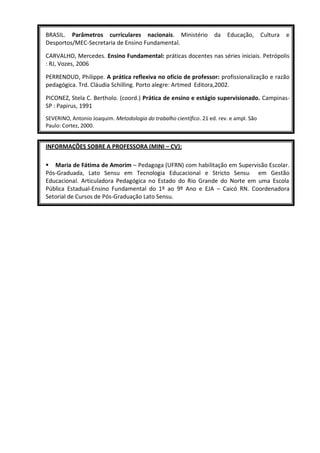 BRASIL. Parâmetros curriculares nacionais. Ministério               da   Educação,       Cultura   e
Desportos/MEC-Secretaria de Ensino Fundamental.

CARVALHO, Mercedes. Ensino Fundamental: práticas docentes nas séries iniciais. Petrópolis
: RJ, Vozes, 2006

PERRENOUD, Philippe. A prática reflexiva no ofício de professor: profissionalização e razão
pedagógica. Trd. Cláudia Schilling. Porto alegre: Artmed Editora,2002.

PICONEZ, Stela C. Bertholo. (coord.) Prática de ensino e estágio supervisionado. Campinas-
SP : Papirus, 1991
SEVERINO, Antonio Joaquim. Metodologia do trabalho científico. 21 ed. rev. e ampl. São
Paulo: Cortez, 2000.


INFORMAÇÕES SOBRE A PROFESSORA (MINI – CV):

 Maria de Fátima de Amorim – Pedagoga (UFRN) com habilitação em Supervisão Escolar.
Pós-Graduada, Lato Sensu em Tecnologia Educacional e Stricto Sensu em Gestão
Educacional. Articuladora Pedagógica no Estado do Rio Grande do Norte em uma Escola
Pública Estadual-Ensino Fundamental do 1º ao 9º Ano e EJA – Caicó RN. Coordenadora
Setorial de Cursos de Pós-Graduação Lato Sensu.
 