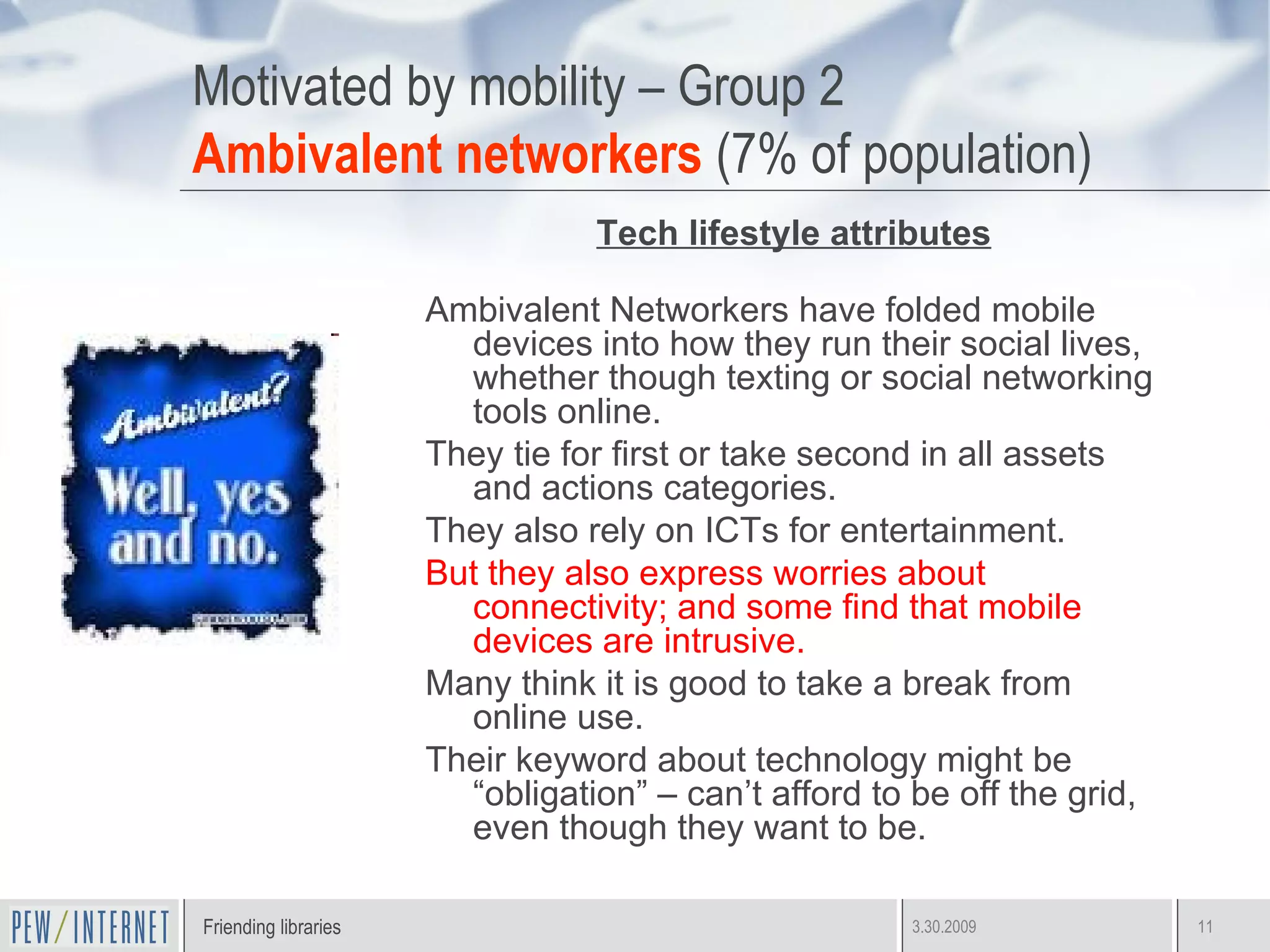 Motivated by mobility – Group 2 Ambivalent networkers  (7% of population) Tech lifestyle attributes Ambivalent Networkers have folded mobile devices into how they run their social lives, whether though texting or social networking tools online. They tie for first or take second in all assets and actions categories.  They also rely on ICTs for entertainment.  But they also express worries about connectivity; and some find that mobile devices are intrusive.  Many think it is good to take a break from online use. Their keyword about technology might be “obligation” – can’t afford to be off the grid, even though they want to be. 