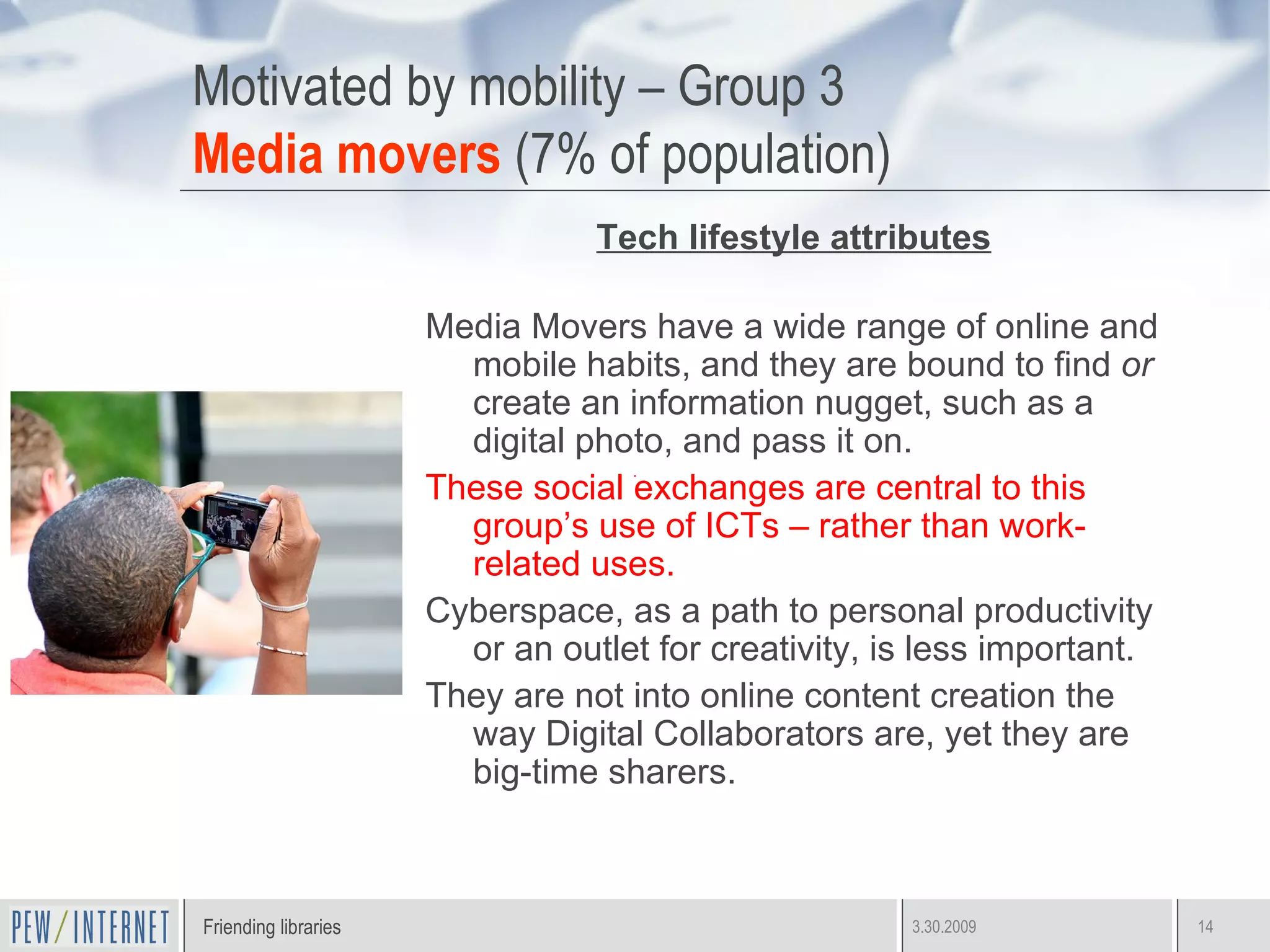 Motivated by mobility – Group 3 Media movers  (7% of population) Tech lifestyle attributes Media Movers have a wide range of online and mobile habits, and they are bound to find  or  create an information nugget, such as a digital photo, and pass it on. These social exchanges are central to this group’s use of ICTs – rather than work-related uses. Cyberspace, as a path to personal productivity or an outlet for creativity, is less important.  They are not into online content creation the way Digital Collaborators are, yet they are big-time sharers. 