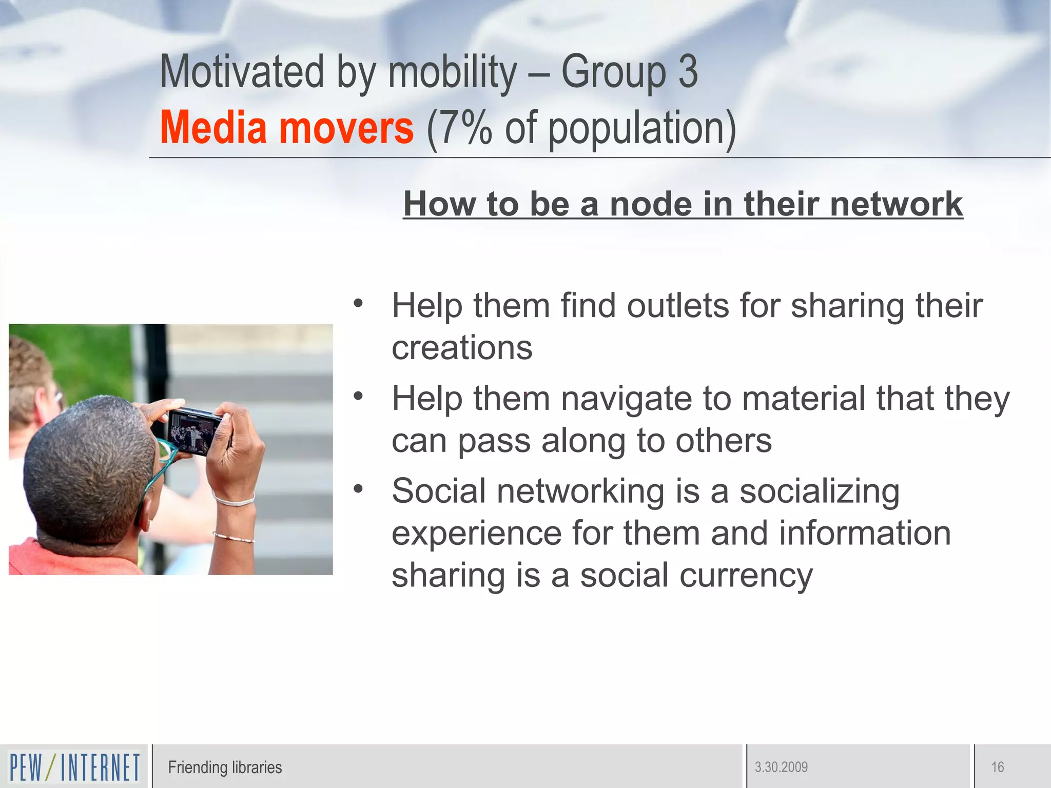 Motivated by mobility – Group 3 Media movers  (7% of population) How to be a node in their network Help them find outlets for sharing their creations Help them navigate to material that they can pass along to others  Social networking is a socializing experience for them and information sharing is a social currency  