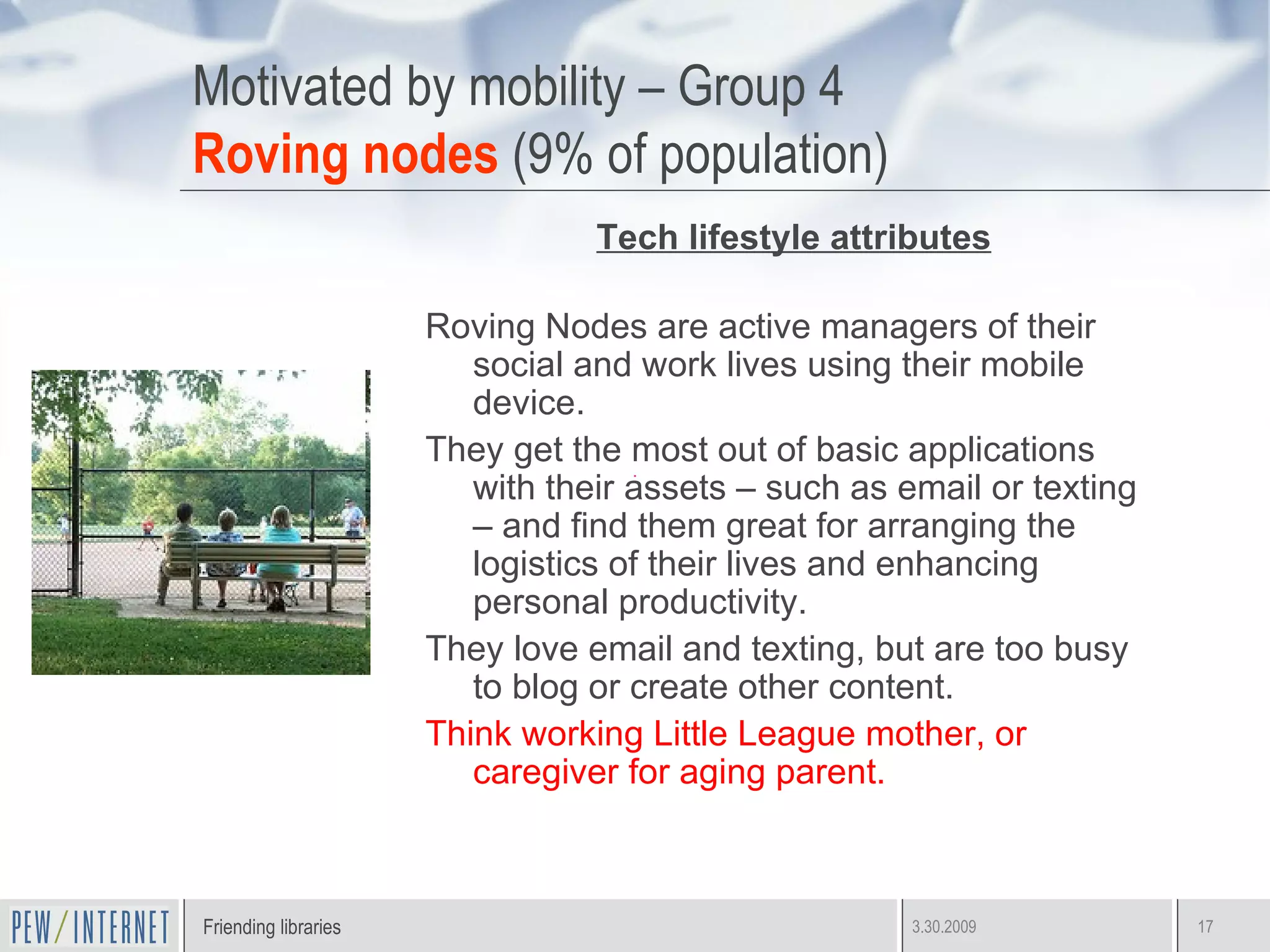Motivated by mobility – Group 4 Roving nodes  (9% of population) Tech lifestyle attributes Roving Nodes are active managers of their social and work lives using their mobile device.  They get the most out of basic applications with their assets – such as email or texting – and find them great for arranging the logistics of their lives and enhancing personal productivity. They love email and texting, but are too busy to blog or create other content. Think working Little League mother, or caregiver for aging parent. 