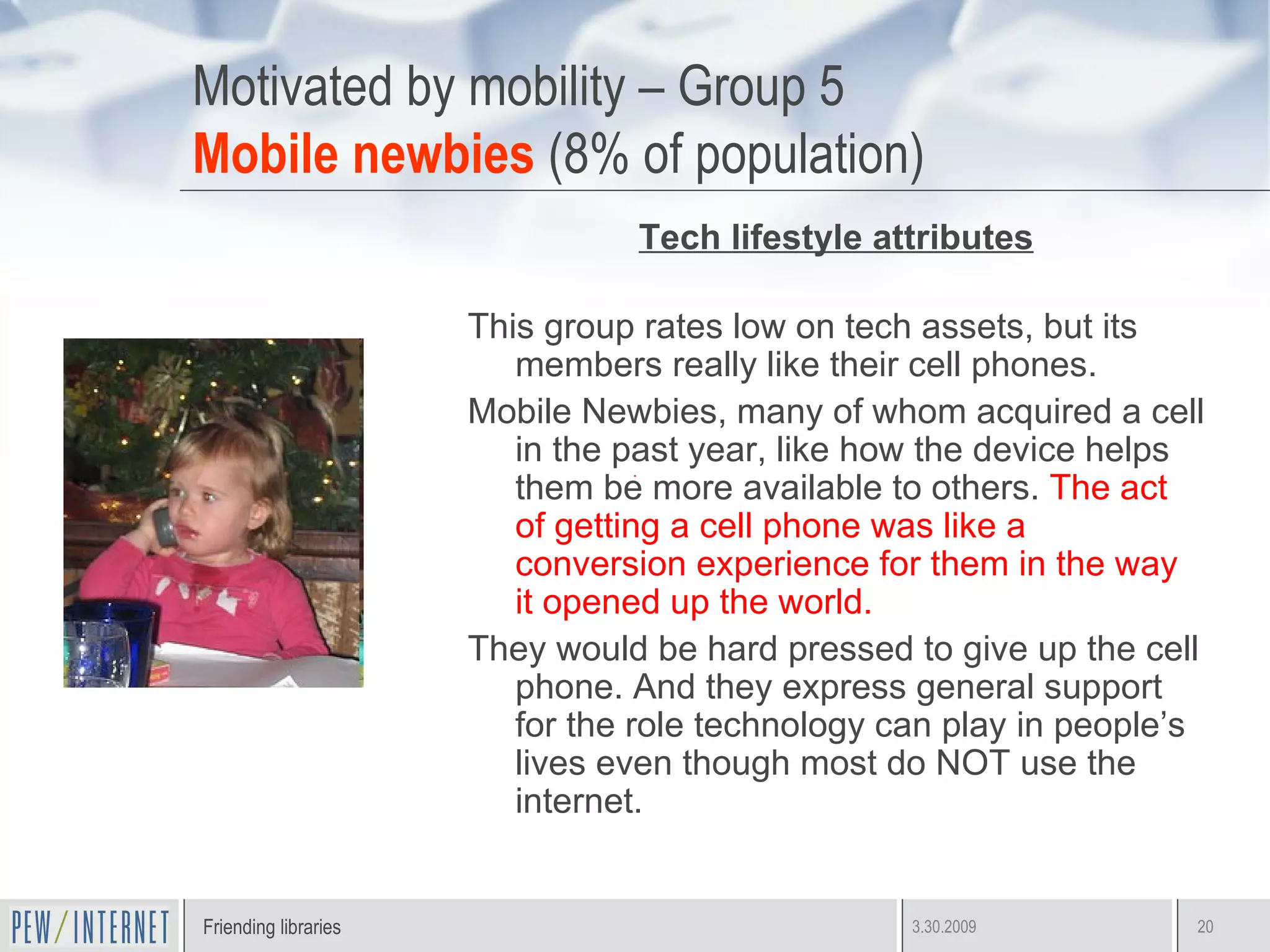 Motivated by mobility – Group 5 Mobile newbies  (8% of population) Tech lifestyle attributes This group rates low on tech assets, but its members really like their cell phones.  Mobile Newbies, many of whom acquired a cell in the past year, like how the device helps them be more available to others.  The act of getting a cell phone was like a conversion experience for them in the way it opened up the world. They would be hard pressed to give up the cell phone. And they express general support for the role technology can play in people’s lives even though most do NOT use the internet.  
