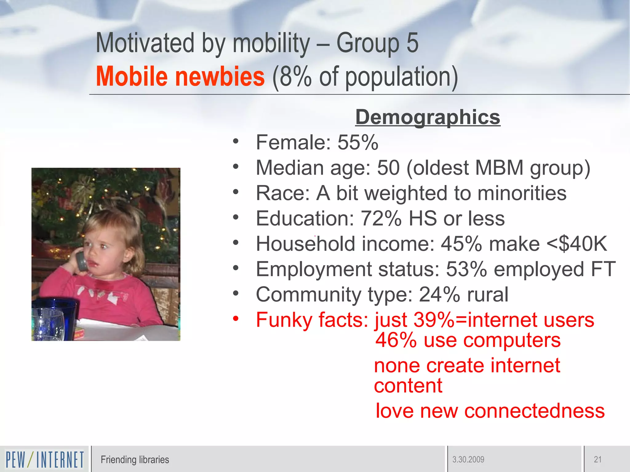 Motivated by mobility – Group 5 Mobile newbies  (8% of population) Demographics Female: 55% Median age: 50 (oldest MBM group) Race: A bit weighted to minorities Education: 72% HS or less Household income: 45% make <$40K Employment status: 53% employed FT Community type: 24% rural Funky facts: just 39%=internet users    46% use computers none create internet content love new connectedness 